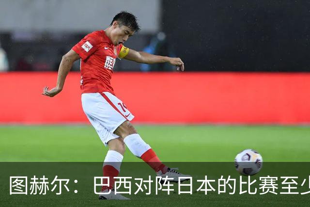 图赫尔：巴西对阵日本的比赛至少是四分之一决赛级别的