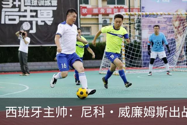 西班牙主帅：尼科·威廉姆斯出战存疑 皮诺或缺席剩余比赛