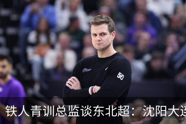 铁人青训总监谈东北超：沈阳大连长春争霸，主要依托青训梯队优势